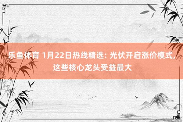 乐鱼体育 1月22日热线精选: 光伏开启涨价模式， 这些核心龙头受益最大
