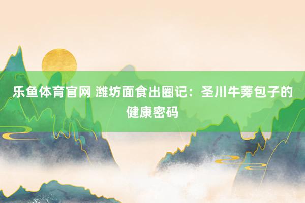 乐鱼体育官网 潍坊面食出圈记：圣川牛蒡包子的健康密码