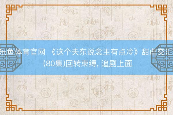 乐鱼体育官网 《这个夫东说念主有点冷》甜虐交汇， (80集)回转束缚， 追剧上面