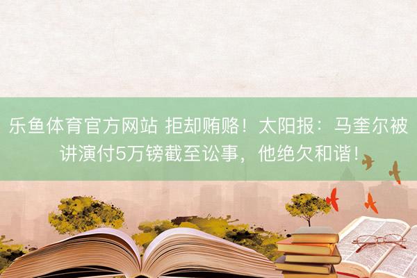乐鱼体育官方网站 拒却贿赂！太阳报：马奎尔被讲演付5万镑截至讼事，他绝欠和谐！