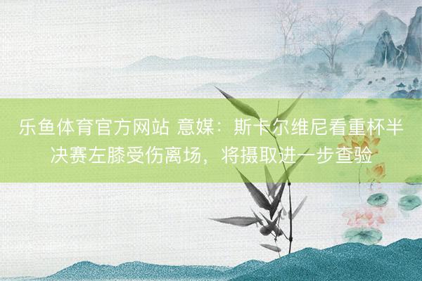 乐鱼体育官方网站 意媒：斯卡尔维尼看重杯半决赛左膝受伤离场，将摄取进一步查验