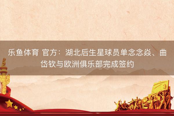 乐鱼体育 官方：湖北后生星球员单念念焱、曲岱钦与欧洲俱乐部完成签约