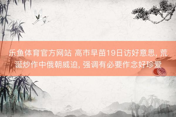 乐鱼体育官方网站 高市早苗19日访好意思, 荒诞炒作中俄朝威迫, 强调有必要作念好珍爱