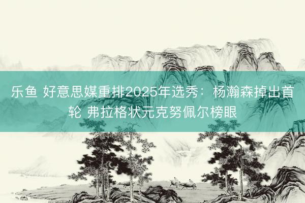 乐鱼 好意思媒重排2025年选秀：杨瀚森掉出首轮 弗拉格状元克努佩尔榜眼