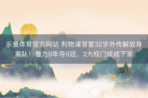 乐鱼体育官方网站 利物浦官宣32岁外传解放身离队！着力9年夺9冠，3大权门或成下家