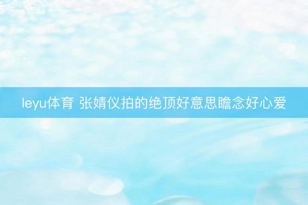 leyu体育 张婧仪拍的绝顶好意思瞻念好心爱
