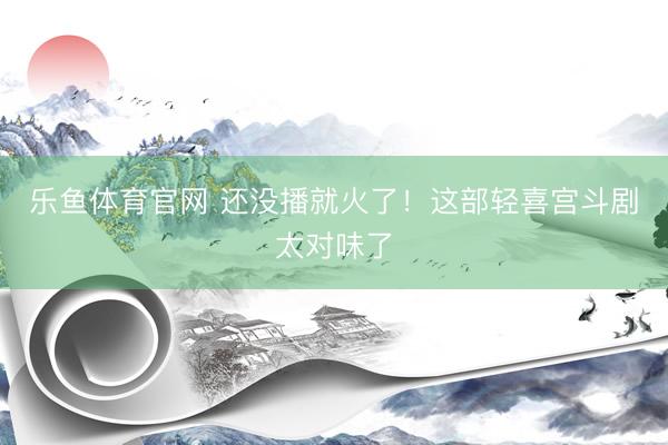 乐鱼体育官网 还没播就火了！这部轻喜宫斗剧太对味了