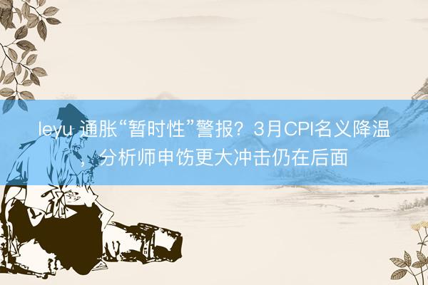leyu 通胀“暂时性”警报？3月CPI名义降温，分析师申饬更大冲击仍在后面