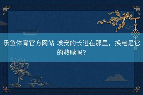 乐鱼体育官方网站 埃安的长进在那里，换电是它的救赎吗？