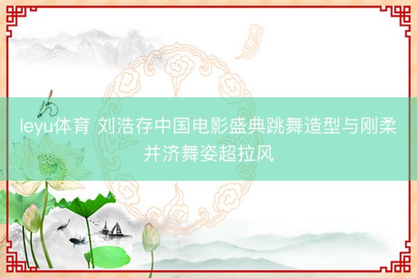leyu体育 刘浩存中国电影盛典跳舞造型与刚柔并济舞姿超拉风