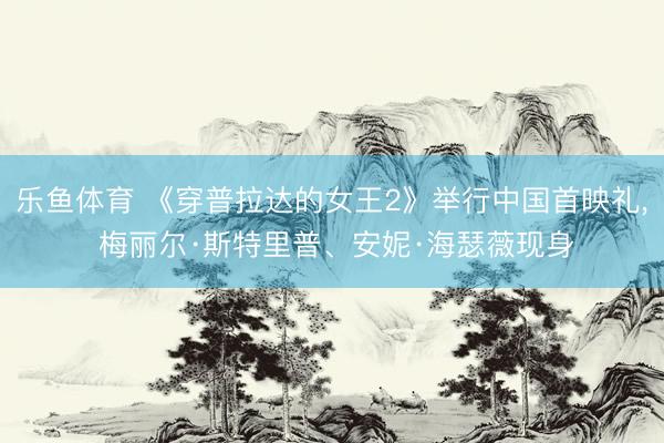 乐鱼体育 《穿普拉达的女王2》举行中国首映礼, 梅丽尔·斯特里普、安妮·海瑟薇现身