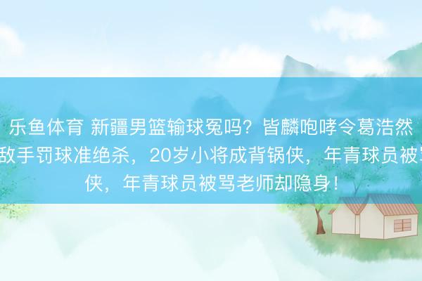 乐鱼体育 新疆男篮输球冤吗？皆麟咆哮令葛浩然犯规，平局送敌手罚球准绝杀，20岁小将成背锅侠，年青球员被骂老师却隐身！