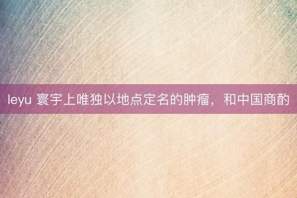 leyu 寰宇上唯独以地点定名的肿瘤，和中国商酌