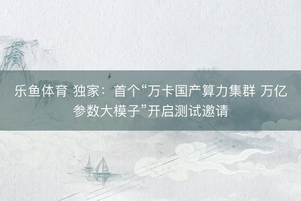 乐鱼体育 独家：首个“万卡国产算力集群 万亿参数大模子”开启测试邀请