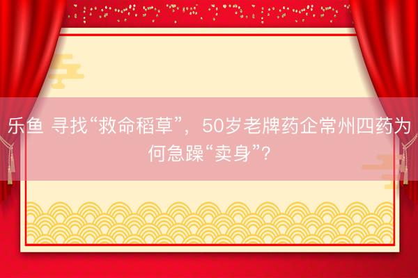 乐鱼 寻找“救命稻草”，50岁老牌药企常州四药为何急躁“卖身”？