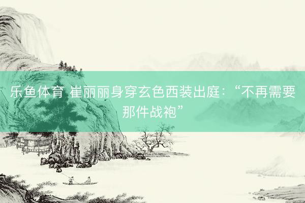 乐鱼体育 崔丽丽身穿玄色西装出庭：“不再需要那件战袍”