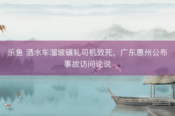 乐鱼 洒水车溜坡碾轧司机致死，广东惠州公布事故访问论说