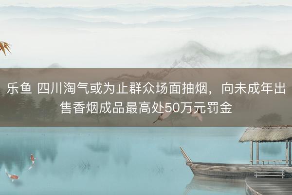 乐鱼 四川淘气或为止群众场面抽烟，向未成年出售香烟成品最高处50万元罚金