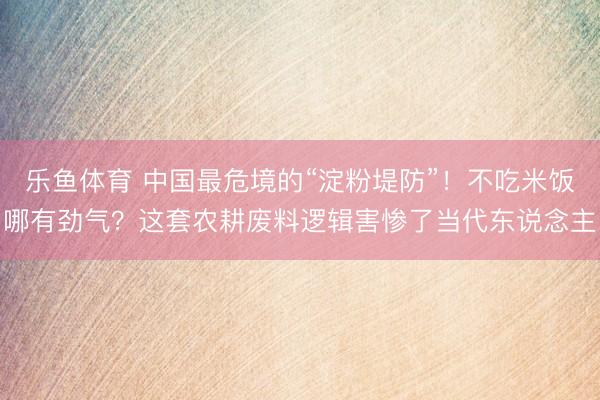 乐鱼体育 中国最危境的“淀粉堤防”！不吃米饭哪有劲气？这套农耕废料逻辑害惨了当代东说念主