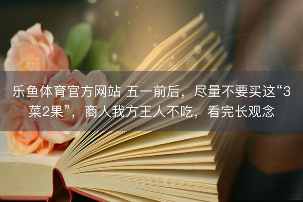 乐鱼体育官方网站 五一前后，尽量不要买这“3菜2果”，商人我方王人不吃，看完长观念