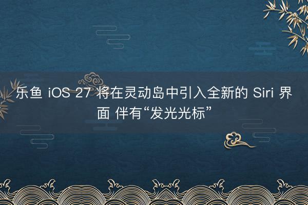乐鱼 iOS 27 将在灵动岛中引入全新的 Siri 界面 伴有“发光光标”