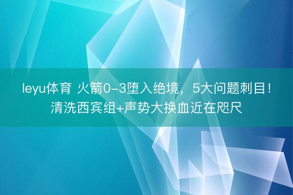 leyu体育 火箭0-3堕入绝境，5大问题刺目！清洗西宾组+声势大换血近在咫尺