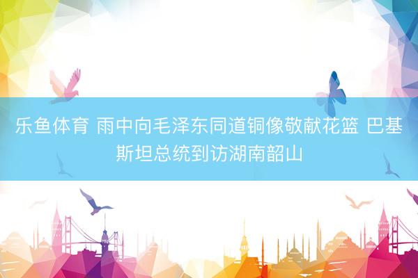 乐鱼体育 雨中向毛泽东同道铜像敬献花篮 巴基斯坦总统到访湖南韶山