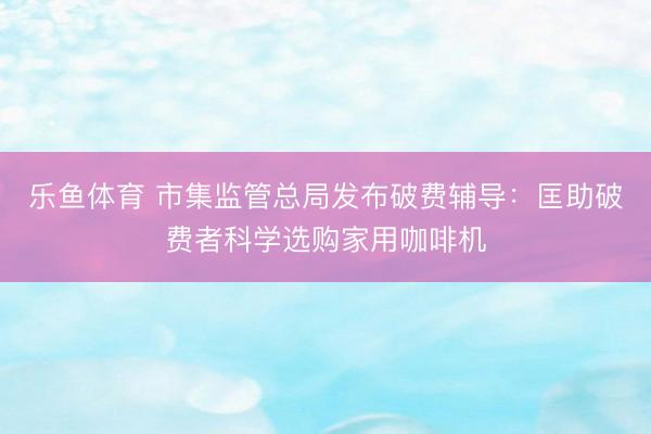 乐鱼体育 市集监管总局发布破费辅导：匡助破费者科学选购家用咖啡机
