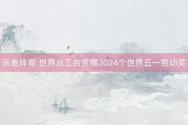 乐鱼体育 世界总工会赏赐3024个世界五一劳动奖