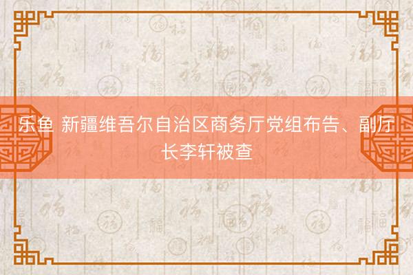 乐鱼 新疆维吾尔自治区商务厅党组布告、副厅长李轩被查