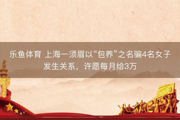 乐鱼体育 上海一须眉以“包养”之名骗4名女子发生关系，许愿每月给3万