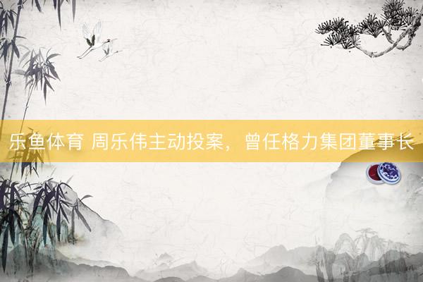 乐鱼体育 周乐伟主动投案，曾任格力集团董事长