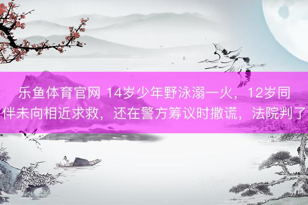 乐鱼体育官网 14岁少年野泳溺一火，12岁同伴未向相近求救，还在警方筹议时撒谎，法院判了