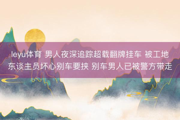 leyu体育 男人夜深追踪超载翻牌挂车 被工地东谈主员坏心别车要挟 别车男人已被警方带走