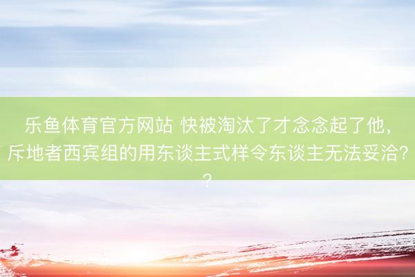 乐鱼体育官方网站 快被淘汰了才念念起了他，斥地者西宾组的用东谈主式样令东谈主无法妥洽？