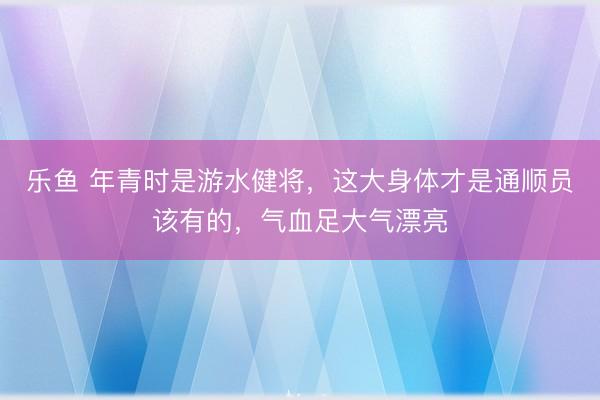 乐鱼 年青时是游水健将，这大身体才是通顺员该有的，气血足大气漂亮