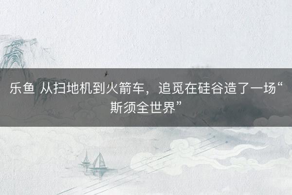 乐鱼 从扫地机到火箭车，追觅在硅谷造了一场“斯须全世界”