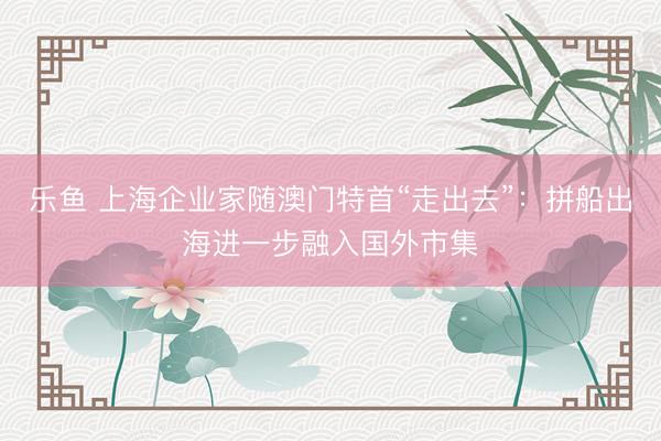 乐鱼 上海企业家随澳门特首“走出去”：拼船出海进一步融入国外市集