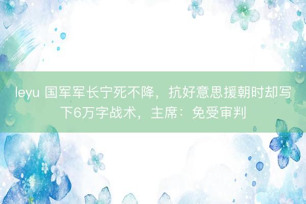 leyu 国军军长宁死不降，抗好意思援朝时却写下6万字战术，主席：免受审判