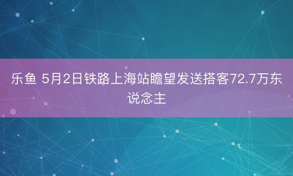 乐鱼 5月2日铁路上海站瞻望发送搭客72.7万东说念主