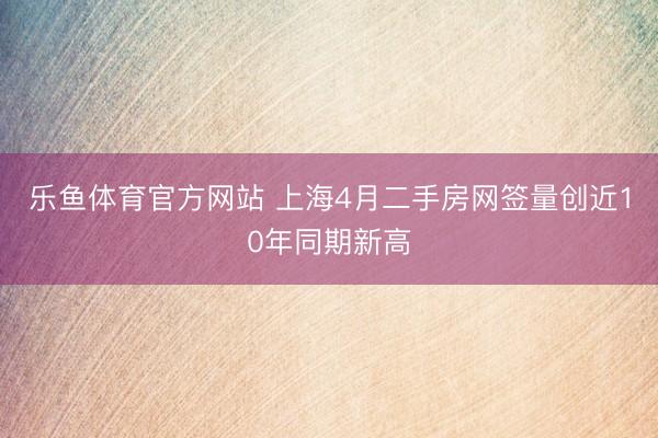 乐鱼体育官方网站 上海4月二手房网签量创近10年同期新高
