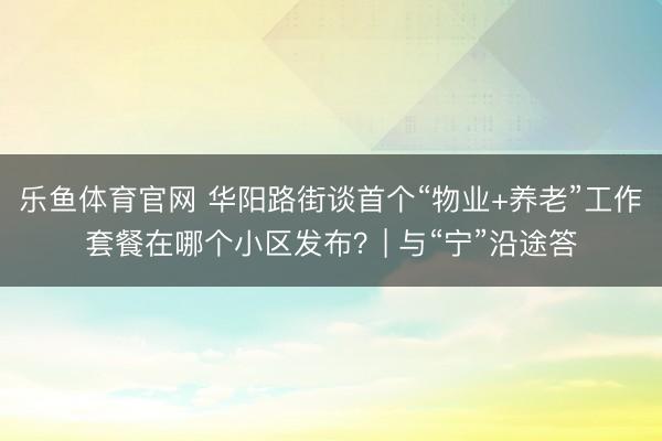 乐鱼体育官网 华阳路街谈首个“物业+养老”工作套餐在哪个小区发布？| 与“宁”沿途答