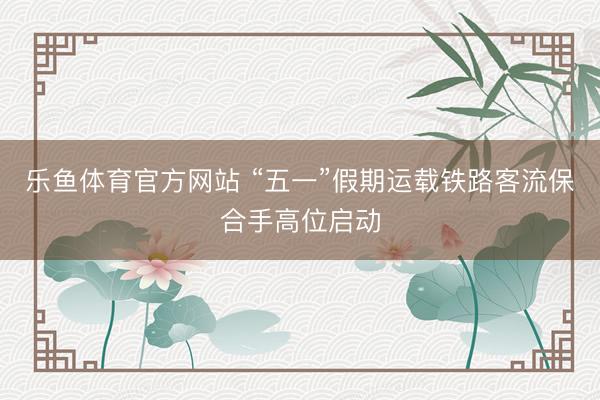 乐鱼体育官方网站 “五一”假期运载铁路客流保合手高位启动