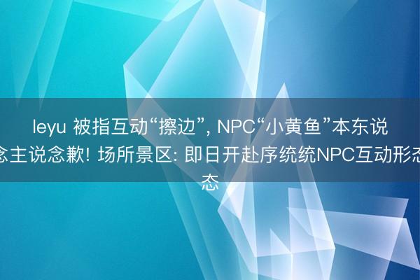 leyu 被指互动“擦边”, NPC“小黄鱼”本东说念主说念歉! 场所景区: 即日开赴序统统NPC互动形态