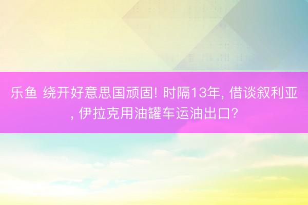 乐鱼 绕开好意思国顽固! 时隔13年, 借谈叙利亚, 伊拉克用油罐车运油出口?